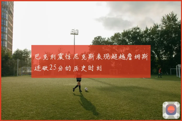 巴克利震惊尼克斯表现超越詹姆斯连砍25分的历史时刻