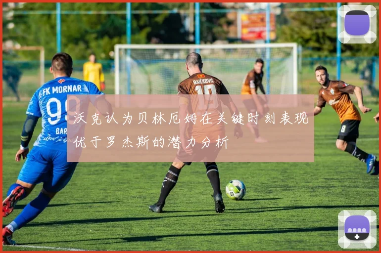 沃克认为贝林厄姆在关键时刻表现优于罗杰斯的潜力分析