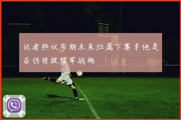 记者热议布朗未来归属下赛季他是否仍将披绿军战袍