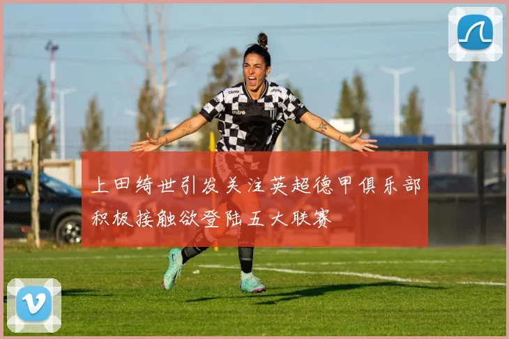 上田绮世引发关注英超德甲俱乐部积极接触欲登陆五大联赛