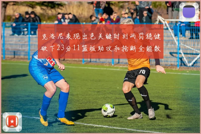 克洛尼表现出色关键时刻两罚稳健砍下23分11篮板助攻和抢断全能数据