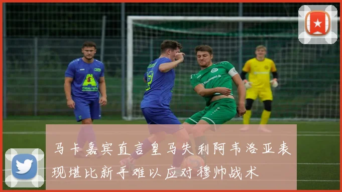 马卡嘉宾直言皇马失利阿韦洛亚表现堪比新手难以应对穆帅战术