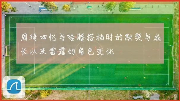 周琦回忆与哈滕搭档时的默契与成长以及雷霆的角色变化