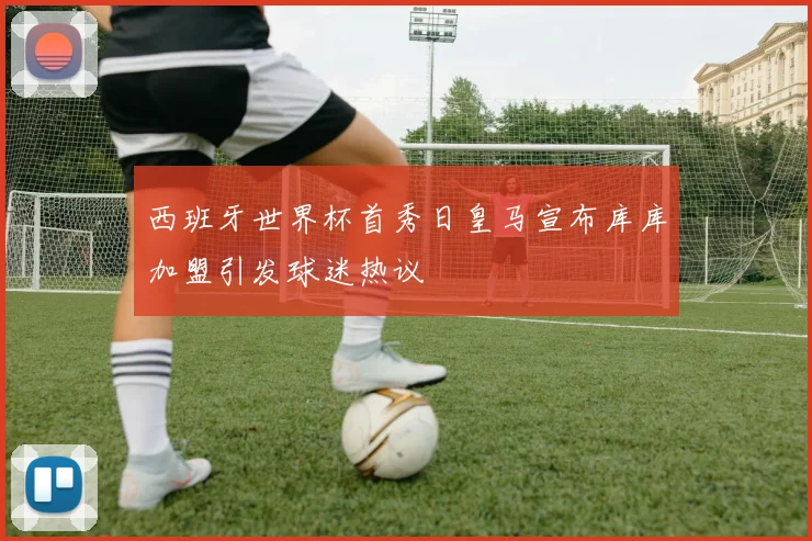 西班牙世界杯首秀日皇马宣布库库加盟引发球迷热议