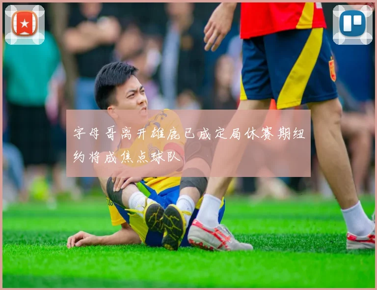 字母哥离开雄鹿已成定局休赛期纽约将成焦点球队