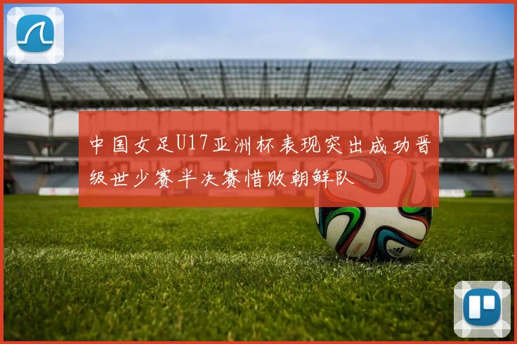 中国女足U17亚洲杯表现突出成功晋级世少赛半决赛惜败朝鲜队