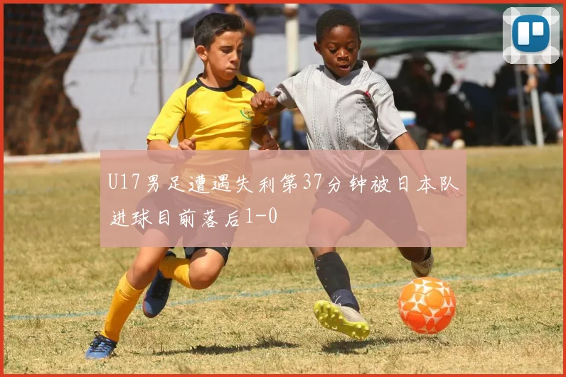 U17男足遭遇失利第37分钟被日本队进球目前落后1-0