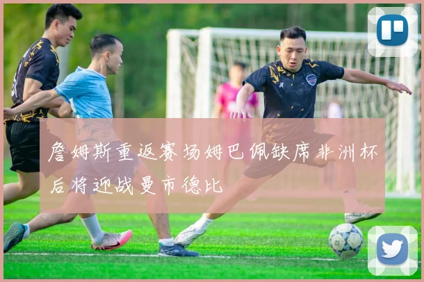 詹姆斯重返赛场姆巴佩缺席非洲杯后将迎战曼市德比