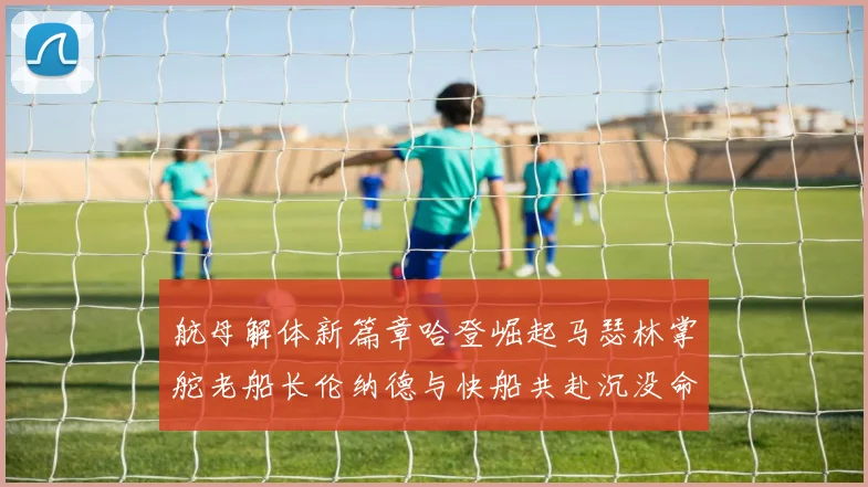 航母解体新篇章哈登崛起马瑟林掌舵老船长伦纳德与快船共赴沉没命运