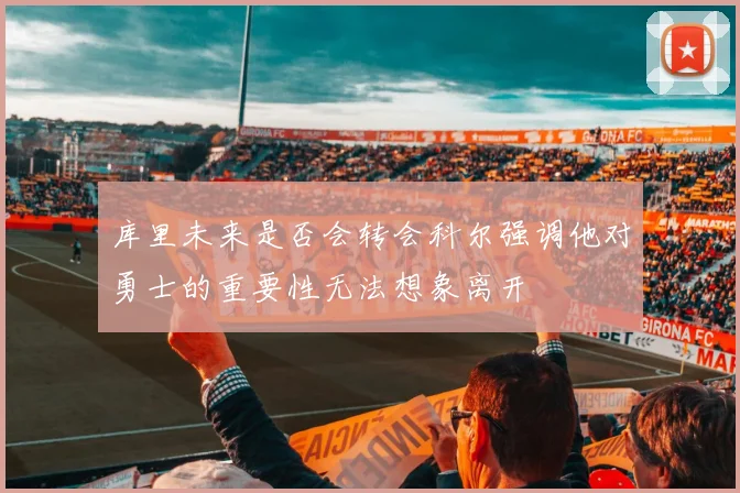 库里未来是否会转会科尔强调他对勇士的重要性无法想象离开