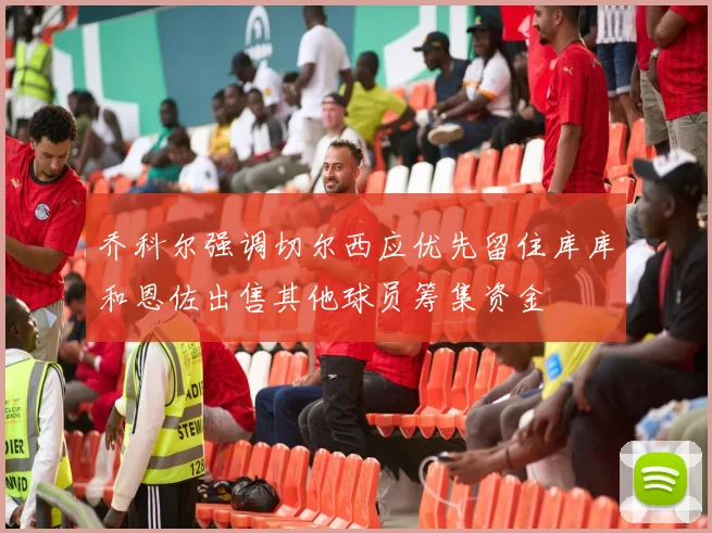 乔科尔强调切尔西应优先留住库库和恩佐出售其他球员筹集资金