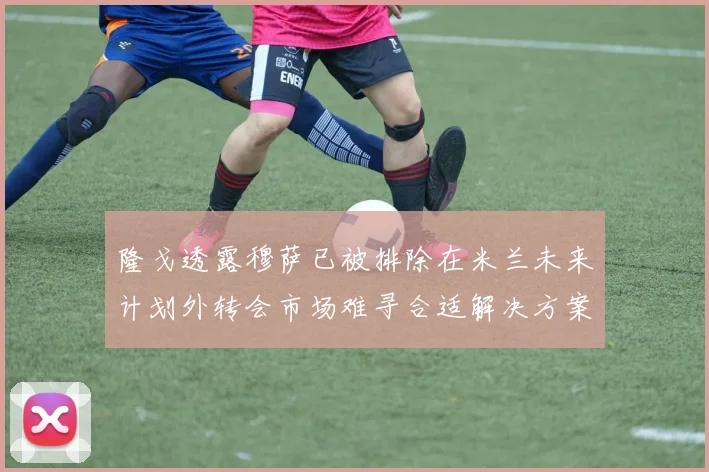 隆戈透露穆萨已被排除在米兰未来计划外转会市场难寻合适解决方案