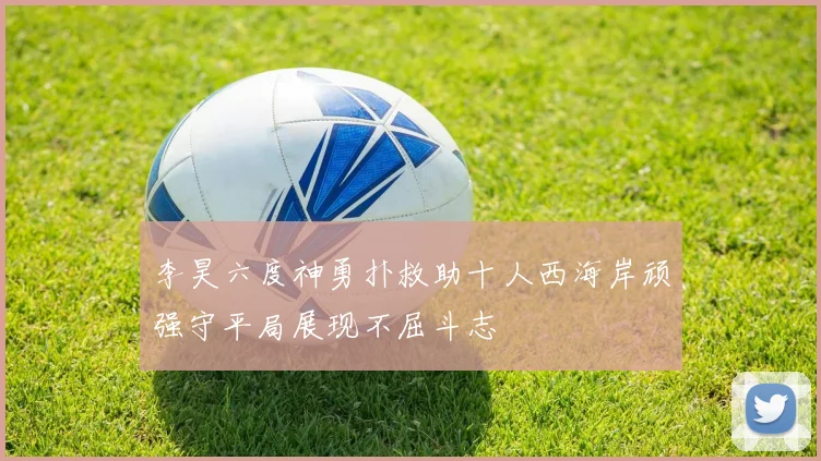 李昊六度神勇扑救助十人西海岸顽强守平局展现不屈斗志