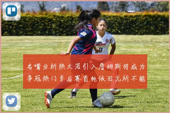 名嘴分析热火若引入詹姆斯将成为争冠热门季后赛首轮依旧无所不能