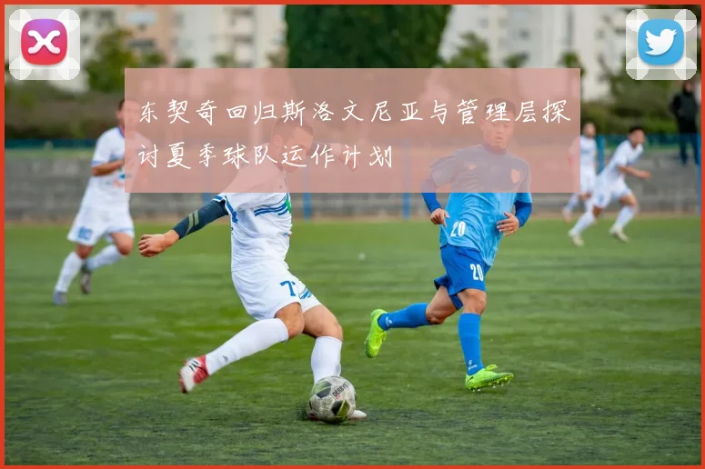 东契奇回归斯洛文尼亚与管理层探讨夏季球队运作计划