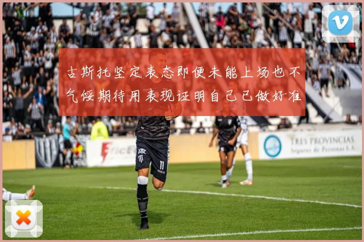 古斯托坚定表态即便未能上场也不气馁期待用表现证明自己已做好准备