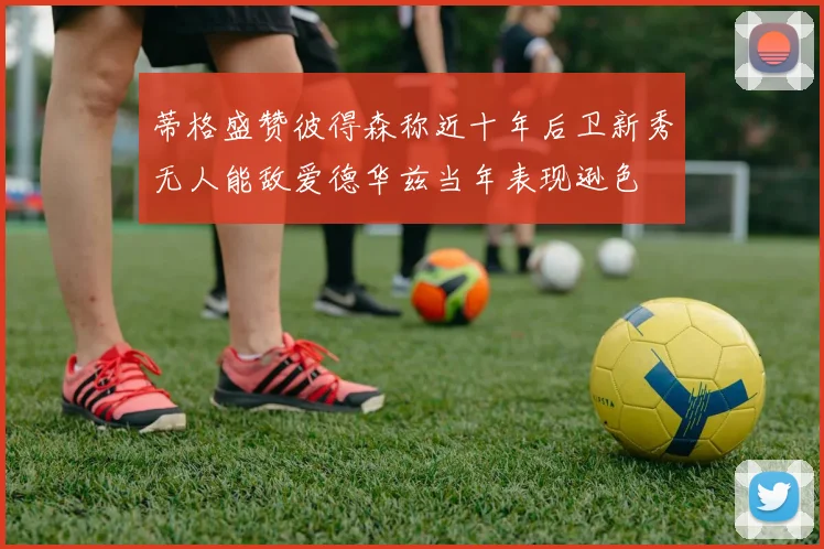 蒂格盛赞彼得森称近十年后卫新秀无人能敌爱德华兹当年表现逊色